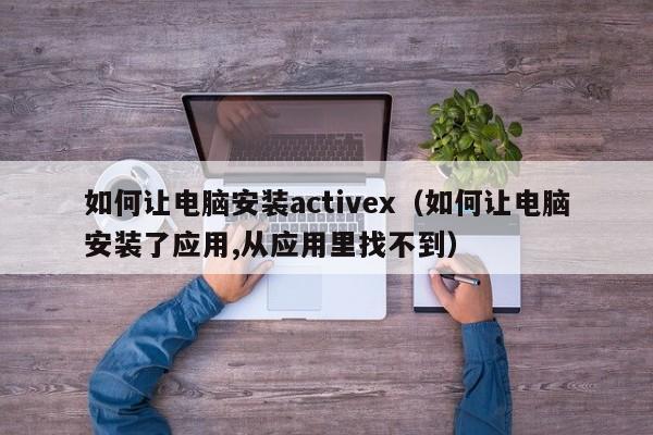 如何让电脑安装activex(如何让电脑安装了应用,从应用里找不到)