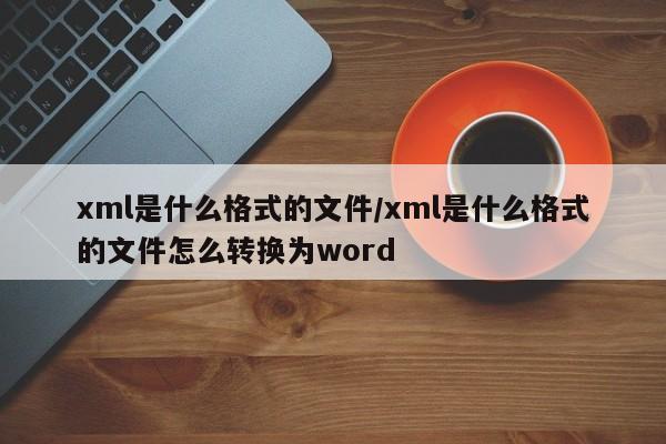 xml是什么格式的文件/xml是什么格式的文件怎么转换为word
