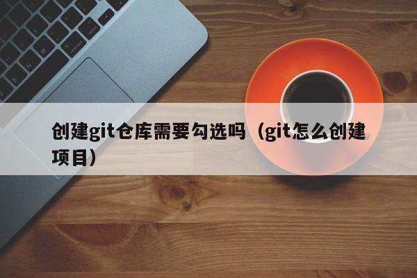 创建git仓库需要勾选吗(git怎么创建项目)