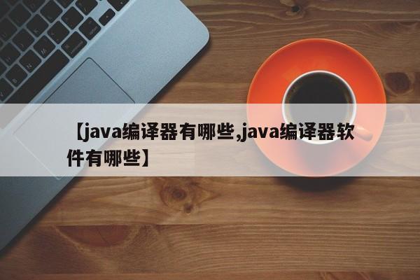【java编译器有哪些,java编译器软件有哪些】