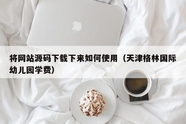 将网站源码下载下来如何使用(天津格林国际幼儿园学费)