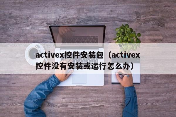 activex控件安装包(activex控件没有安装或运行怎么办)