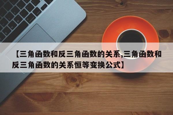 【三角函数和反三角函数的关系,三角函数和反三角函数的关系恒等变换公式】