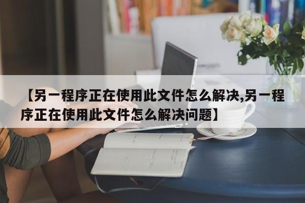 【另一程序正在使用此文件怎么解决,另一程序正在使用此文件怎么解决问题】