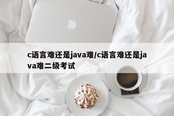 c语言难还是java难/c语言难还是java难二级考试