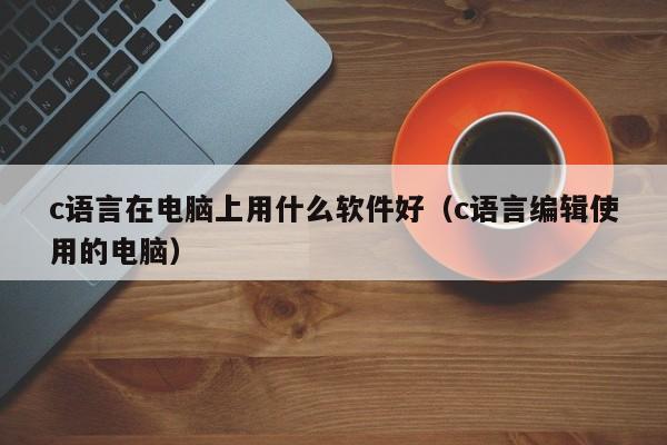 c语言在电脑上用什么软件好(c语言编辑使用的电脑)