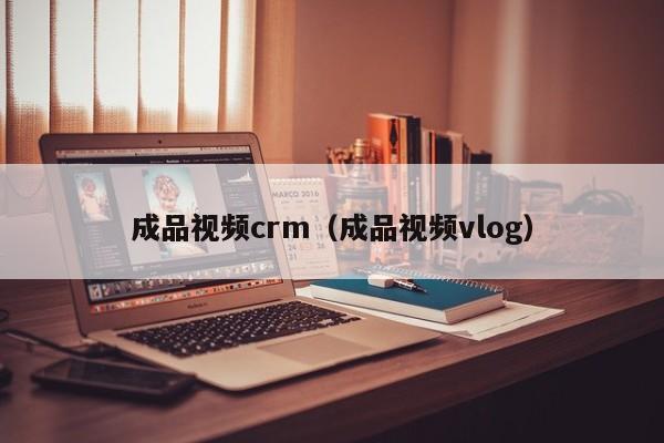 成品视频crm(成品视频vlog)