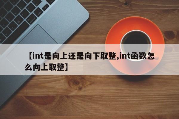 【int是向上还是向下取整,int函数怎么向上取整】