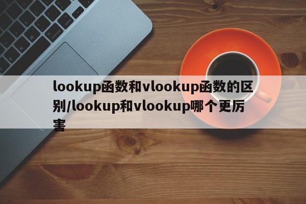 lookup函数和vlookup函数的区别/lookup和vlookup哪个更厉害