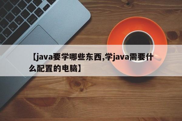 【java要学哪些东西,学java需要什么配置的电脑】
