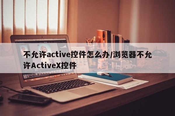 不允许active控件怎么办/浏览器不允许ActiveX控件