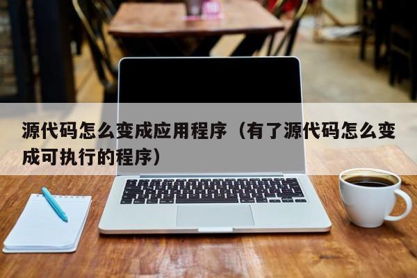 源代码怎么变成应用程序(有了源代码怎么变成可执行的程序)
