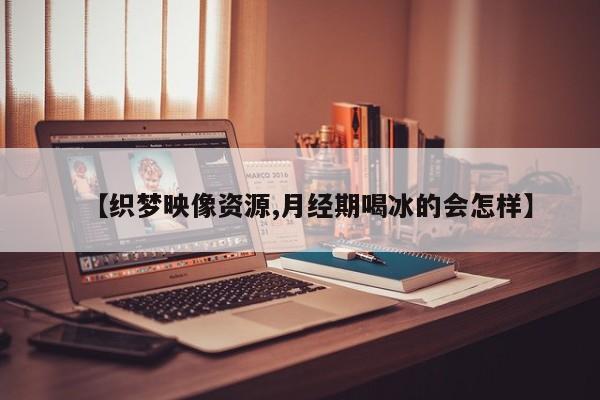【织梦映像资源,月经期喝冰的会怎样】