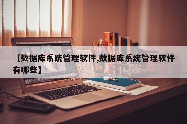 【数据库系统管理软件,数据库系统管理软件有哪些】