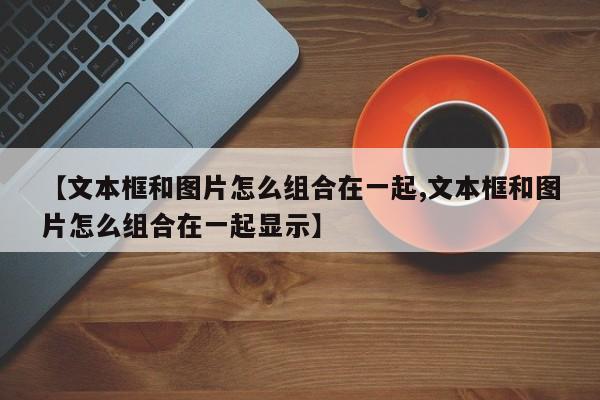 【文本框和图片怎么组合在一起,文本框和图片怎么组合在一起显示】