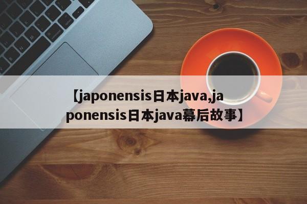 【japonensis日本java,japonensis日本java幕后故事】