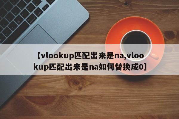 【vlookup匹配出来是na,vlookup匹配出来是na如何替换成0】