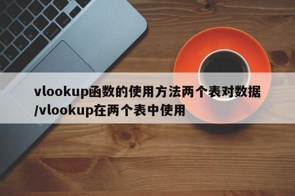 vlookup函数的使用方法两个表对数据/vlookup在两个表中使用