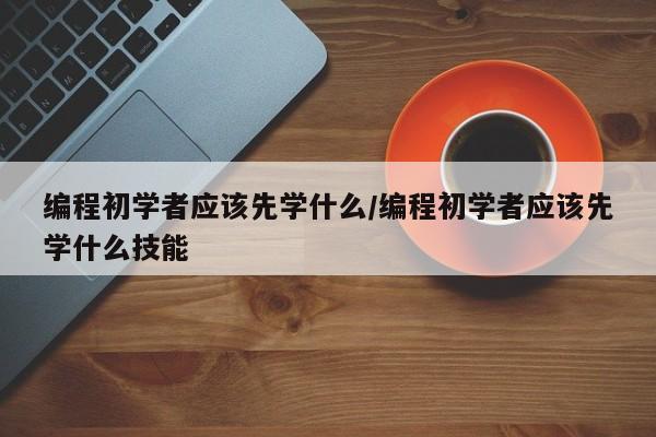 编程初学者应该先学什么/编程初学者应该先学什么技能