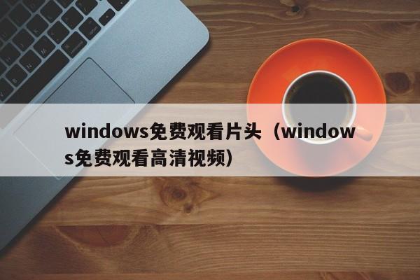 windows免费观看片头(windows免费观看高清视频)