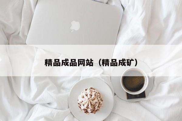 精品成品网站(精品成矿)