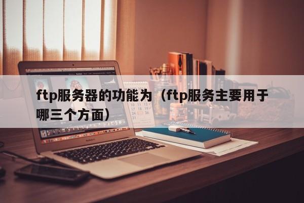 ftp服务器的功能为(ftp服务主要用于哪三个方面)
