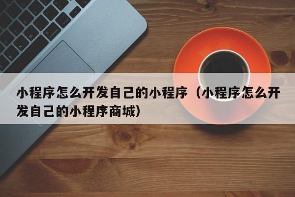 小程序怎么开发自己的小程序(小程序怎么开发自己的小程序商城)