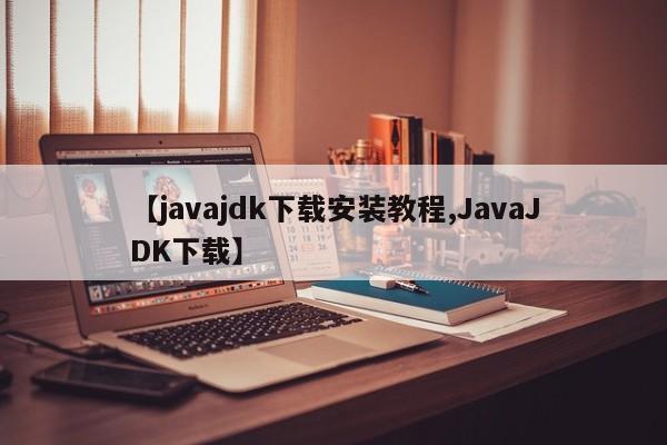 【javajdk下载安装教程,JavaJDK下载】