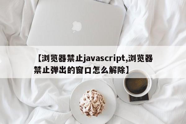【浏览器禁止javascript,浏览器禁止弹出的窗口怎么解除】