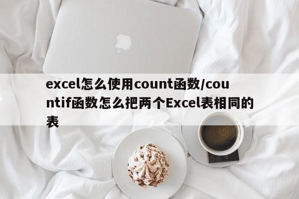 excel怎么使用count函数/countif函数怎么把两个Excel表相同的表