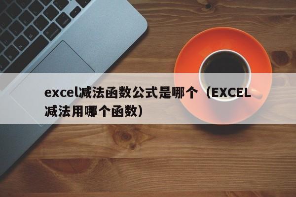 excel减法函数公式是哪个(EXCEL减法用哪个函数)