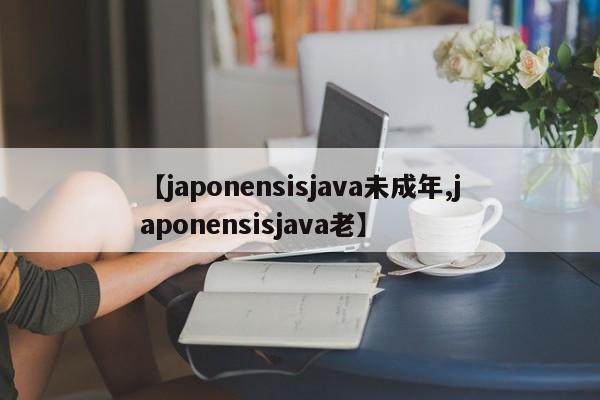 【japonensisjava未成年,japonensisjava老】