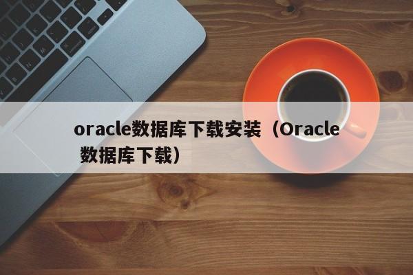 oracle数据库下载安装(Oracle 数据库下载)