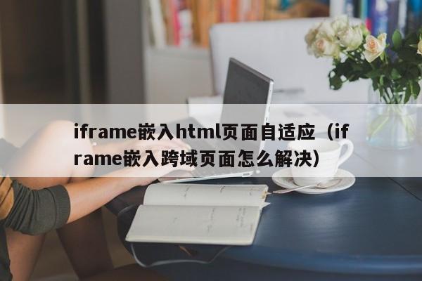 iframe嵌入html页面自适应(iframe嵌入跨域页面怎么解决)