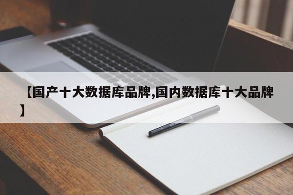 【国产十大数据库品牌,国内数据库十大品牌】