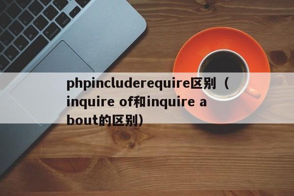 phpincluderequire区别(inquire of和inquire about的区别)