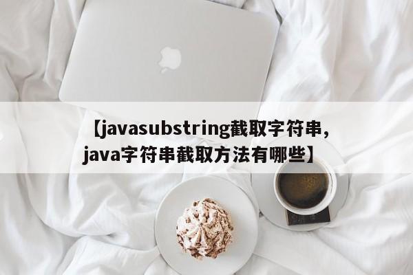 【javasubstring截取字符串,java字符串截取方法有哪些】
