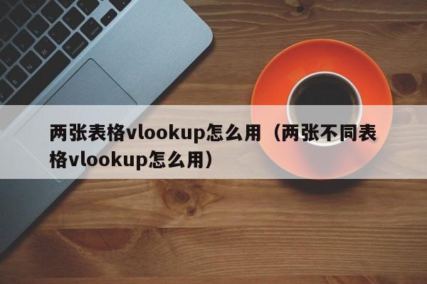 两张表格vlookup怎么用(两张不同表格vlookup怎么用)
