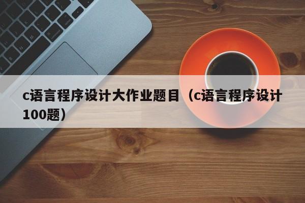 c语言程序设计大作业题目(c语言程序设计100题)