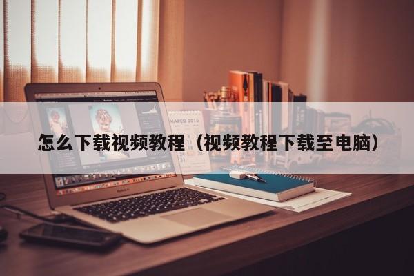 怎么下载视频教程(视频教程下载至电脑)