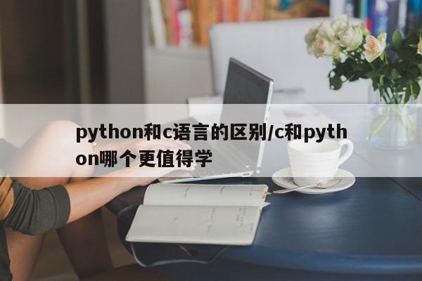 python和c语言的区别/c和python哪个更值得学