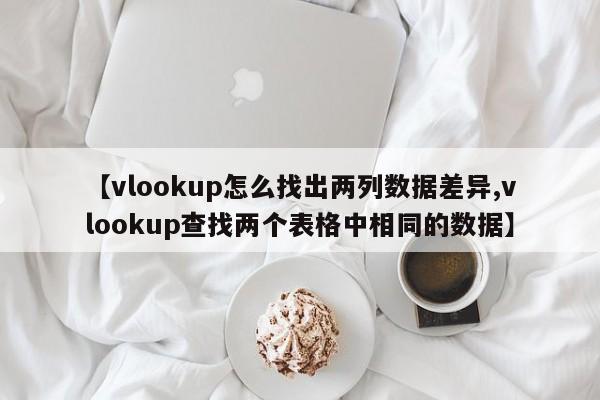 【vlookup怎么找出两列数据差异,vlookup查找两个表格中相同的数据】